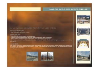 MARCO TEORICO REFERENCIAL
3.- LA VIVIENDA DE MUROS PORTANTES Y LOSA MACIZA:
INFRAESTRUCTURA
ESTRUCTURA
ACABADOS:
:
- Losa de fundación de concreto armado.
:
- Estructura tipo muro portante de concreto armado.
- Presenta una eficiente distribución de cargas, aligerando el diseño de las fundaciones.
- Riesgo limitado en la formación de grietas debido al uso de materiales homogéneos.
- Una mejor resistencia a los esfuerzos laterales como resultado del vaciado simultáneo del hormigón en muros y losas; se elimina
la junta fría.
Este sistema constructivo tiene la libertad de poder usar cualquier tipo de recubri miento tanto para las paredes como para el techo,
al igual en el uso de materiales para las ventanas y puertas. Todo depende del plan de vivienda que se este ejecutando ó del ente
encargado de su proyección.
 