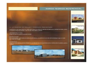 MARCO TEORICO REFERENCIAL
4.- LA VIVIENDA DE MALLAS Y HORMIGON PROYECTADO:
Actualmente se esta desarrollando en nuestro país, planes de vivienda con este tipo de sistema porsu facilidad de empleo y ahorro
en la parte de maquinaria pesada y mano de obra. Este sistema presenta:
Empleo de losa de fundación de concreto armado.
De muros portantes, conformados por paneles de poli estireno y recubiertos con una malla electrosoldadaque luego es rociada
con mortero de hormigón.
Al igual que otros sistemas permite la libertad de usar diferentes tipos de recubrimiento tanto en techos como en paredes, puertas y
ventanas.
I
:
NFRAESTRUCTURA:
ESTRUCTURA
ACABADOS:
 