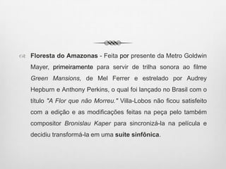  Floresta do Amazonas - Feita por presente da Metro Goldwin
Mayer, primeiramente para servir de trilha sonora ao filme
Green Mansions, de Mel Ferrer e estrelado por Audrey
Hepburn e Anthony Perkins, o qual foi lançado no Brasil com o
título "A Flor que não Morreu." Villa-Lobos não ficou satisfeito
com a edição e as modificações feitas na peça pelo também
compositor Bronislau Kaper para sincronizá-la na película e
decidiu transformá-la em uma suíte sinfônica.
 