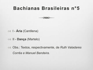 Bachianas Brasileiras n°5
 I - Ária (Cantilena)
 II - Dança (Martelo)
 Obs.: Textos, respectivamente, de Ruth Valadares
Corrêa e Manuel Bandeira.
 