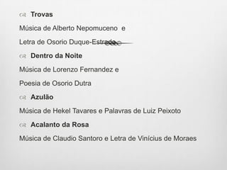  Trovas
Música de Alberto Nepomuceno e
Letra de Osorio Duque-Estrada
 Dentro da Noite
Música de Lorenzo Fernandez e
Poesia de Osorio Dutra
 Azulão
Música de Hekel Tavares e Palavras de Luiz Peixoto
 Acalanto da Rosa
Música de Claudio Santoro e Letra de Vinícius de Moraes
 