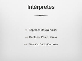 Intérpretes
 Soprano: Marcia Kaiser
 Barítono: Paulo Barato
 Pianista: Fábio Cardoso
 