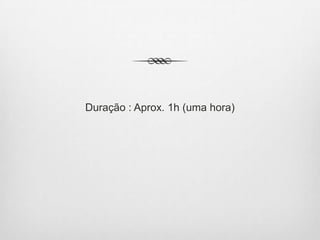 Duração : Aprox. 1h (uma hora)
 