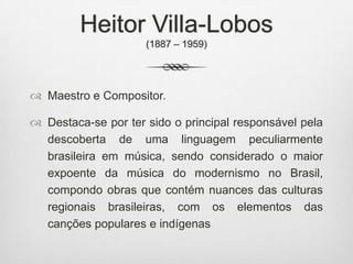 Heitor Villa-Lobos
(1887 – 1959)
 Maestro e Compositor.
 Destaca-se por ter sido o principal responsável pela
descoberta de uma linguagem peculiarmente
brasileira em música, sendo considerado o maior
expoente da música do modernismo no Brasil,
compondo obras que contém nuances das culturas
regionais brasileiras, com os elementos das
canções populares e indígenas
 