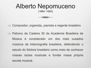 Alberto Nepomuceno
(1864 -1920)
 Compositor, organista, pianista e regente brasileiro
 Patrono da Cadeira 30 da Academia Brasileira de
Música é considerado um dos mais ousados
músicos da historiografia brasileira, defendendo o
estudo do folclore brasileiro como meio de conhecer
nossas raízes musicais e fundar nossa própria
escola musical.
 