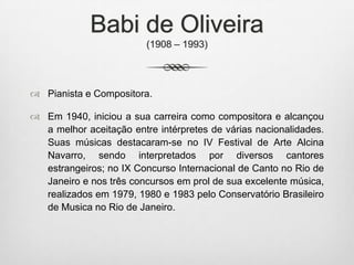 Babi de Oliveira
(1908 – 1993)
 Pianista e Compositora.
 Em 1940, iniciou a sua carreira como compositora e alcançou
a melhor aceitação entre intérpretes de várias nacionalidades.
Suas músicas destacaram-se no IV Festival de Arte Alcina
Navarro, sendo interpretados por diversos cantores
estrangeiros; no IX Concurso Internacional de Canto no Rio de
Janeiro e nos três concursos em prol de sua excelente música,
realizados em 1979, 1980 e 1983 pelo Conservatório Brasileiro
de Musica no Rio de Janeiro.
 