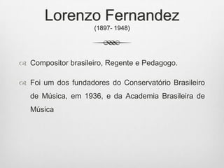 Lorenzo Fernandez
(1897- 1948)
 Compositor brasileiro, Regente e Pedagogo.
 Foi um dos fundadores do Conservatório Brasileiro
de Música, em 1936, e da Academia Brasileira de
Música
 
