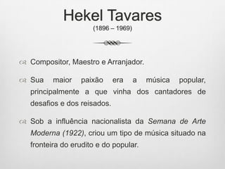 Hekel Tavares
(1896 – 1969)
 Compositor, Maestro e Arranjador.
 Sua maior paixão era a música popular,
principalmente a que vinha dos cantadores de
desafios e dos reisados.
 Sob a influência nacionalista da Semana de Arte
Moderna (1922), criou um tipo de música situado na
fronteira do erudito e do popular.
 