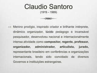 Claudio Santoro
(1919 – 1989)
 Menino prodígio, inspirado criador e brilhante intérprete,
dinâmico organizador, lúcido pedagogo e incansável
pesquisador, desenvolveu nacional e internacionalmente
intensa atividade como compositor, regente, professor,
organizador, administrador, articulista, jurado,
representante brasileiro em conferências e organizações
internacionais, tendo sido convidado de diversos
Governos e instituições estrangeiras.
 