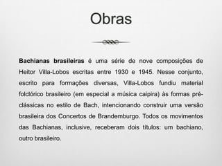 Obras
Bachianas brasileiras é uma série de nove composições de
Heitor Villa-Lobos escritas entre 1930 e 1945. Nesse conjunto,
escrito para formações diversas, Villa-Lobos fundiu material
folclórico brasileiro (em especial a música caipira) às formas pré-
clássicas no estilo de Bach, intencionando construir uma versão
brasileira dos Concertos de Brandemburgo. Todos os movimentos
das Bachianas, inclusive, receberam dois títulos: um bachiano,
outro brasileiro.
 