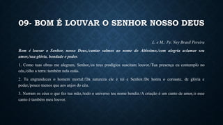 09- BOM É LOUVAR O SENHOR NOSSO DEUS
L. e M.: Pe. Ney Brasil Pereira
Bom é louvar o Senhor, nosso Deus,/cantar salmos ao nome do Altíssimo,/com alegria aclamar seu
amor,/sua glória, bondade e poder.
1. Como tuas obras me alegram, Senhor,/os teus prodígios suscitam louvor./Tua presença eu contemplo no
céu,/olho a terra: também nela estás.
2. Tu engrandeces o homem mortal:/Da natureza ele é rei e Senhor./De honra o coroaste, de glória e
poder,/pouco menos que aos anjos do céu.
3. Narram os céus o que fez tua mão,/todo o universo teu nome bendiz./A criação é um canto de amor,/e esse
canto é também meu louvor.
 