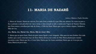 11- MARIA DE NAZARÉ
Letra e Música: Padre Zezinho
1. Maria de Nazaré, Maria me cativou./Fez mais forte a minha fé e por filho me adotou./Às vezes eu paro e
fico a pensar,/e sem perceber me vejo a rezar,/e meu coração se põe a cantar,/pra Vigem de Nazaré./Menina
que Deus amou e escolheu/pra mãe de Jesus, o Filho de Deus./Maria que o povo inteiro elegeu,/ Senhora e
Mãe do Céu.
Ave, Maria, Ave, Maria!/Ave, Maria, Mãe de Jesus! (Bis)
2. Maria que eu quero bem, Maria do puro amor./Igual a você ninguém, Mãe pura do meu Senhor./Em cada
mulher que a terra criou/um traço de Deus Maria deixou,/um sonho de Mãe Maria plantou/pro mundo
encontrar a paz./Maria que fez o Cristo falar,/Maria que fez Jesus caminhar,/Maria que só viveu pra seu
Deus,/Maria do povo meu.
 