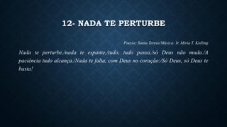 12- NADA TE PERTURBE
Poesia: Santa Teresa/Música: Ir. Miria T. Kolling
Nada te perturbe,/nada te espante,/tudo, tudo passa,/só Deus não muda./A
paciência tudo alcança./Nada te falta, com Deus no coração:/Só Deus, só Deus te
basta!
 