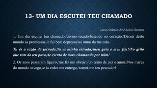 13- UM DIA ESCUTEI TEU CHAMADO
Letra e música: José Acácio Santana
1. Um dia escutei teu chamado,/divino recado/batendo no coração./Deixei deste
mundo as promessas,/e fui bem depressa/no rumo da tua mão.
Tu és a razão da jornada,/tu és minha estrada,/meu guia e meu fim!/No grito
que vem do teu povo,/te escuto de novo chamando por mim!
2. Os anos passaram ligeiro,/me fiz um obreiro/do reino de paz e amor./Nos mares
do mundo navego,/e às redes me entrego,/tornei-me teu pescador!
 