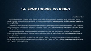14- SEMEADORES DO REINO
Letra e Música: D.R
1. Passaste a beira do lago, chamaste alguns homens para te seguir,/trazendo nas mãos as sementes de um Reino de paz, amor e
perdão./Soubeste que presos estavam às redes de um mundo pequeno e infeliz./Olhaste seus olhos perdidos, guardaste os amigos no
teu coração. (Bis)
2. Falaste de cruz, porta estreita, deixar tantos barcos, ser livre pra Ti./Mostraste bem outros tesouros, maiores que o ouro, riquezas e
mais./Teu Reino não tem outra sorte, se faz entre a morte que vida nos traz./É grão que em planta desponta, pro céu sempre aponta
e tudo refaz. (Bis)
3. Passou tanto tempo e agora chegou minha hora de ouvir tua voz/que clama bem alto e convida a dar minha vida servindo aos
irmãos./Me queres no meio do povo, plantando de novo, teu reino de amor./Me olha, Senhor, como Amigo, me guardas contigo no
teu coração. (Bis)
4. Na praia deixaram suas redes e ao mundo com sede levaram o Amor./A um povo que quer liberdade, quer vida e verdade me
envias, então./Ouvindo também que me chamas, sei bem que me amas e dou-te meu “sim”./Dos nós que me amarram, liberta! Meu
ser é a oferta: Pra libertação! (Bis)
 