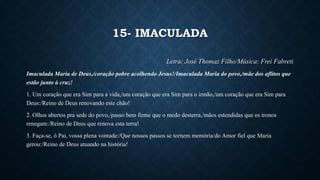 15- IMACULADA
Letra: José Thomaz Filho/Música: Frei Fabreti
Imaculada Maria de Deus,/coração pobre acolhendo Jesus!/Imaculada Maria do povo,/mãe dos aflitos que
estão junto à cruz!
1. Um coração que era Sim para a vida,/um coração que era Sim para o irmão,/um coração que era Sim para
Deus:/Reino de Deus renovando este chão!
2. Olhos abertos pra sede do povo,/passo bem firme que o medo desterra,/mãos estendidas que os tronos
renegam:/Reino de Deus que renova esta terra!
3. Faça-se, ó Pai, vossa plena vontade:/Que nossos passos se tornem memória/do Amor fiel que Maria
gerou:/Reino de Deus atuando na história!
 