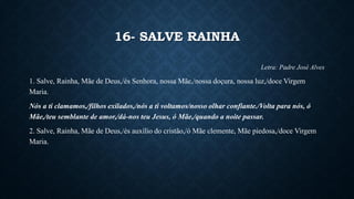 16- SALVE RAINHA
Letra: Padre José Alves
1. Salve, Rainha, Mãe de Deus,/és Senhora, nossa Mãe,/nossa doçura, nossa luz,/doce Virgem
Maria.
Nós a ti clamamos,/filhos exilados,/nós a ti voltamos/nosso olhar confiante./Volta para nós, ó
Mãe,/teu semblante de amor,/dá-nos teu Jesus, ó Mãe,/quando a noite passar.
2. Salve, Rainha, Mãe de Deus,/és auxílio do cristão,/ó Mãe clemente, Mãe piedosa,/doce Virgem
Maria.
 