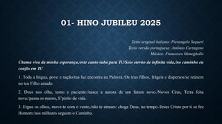 01- HINO JUBILEU 2025
Texto original italiano: Pierangelo Sequeri
Texto versão portuguesa: António Cartageno
Música: Francesco Meneghello
Chama viva da minha esperança,/este canto suba para Ti!/Seio eterno de infinita vida,/no caminho eu
confio em Ti!
1. Toda a língua, povo e nação/tua luz encontra na Palavra./Os teus filhos, frágeis e dispersos/se reúnem
no teu Filho amado.
2. Deus nos olha, terno e paciente:/nasce a aurora de um futuro novo./Novos Céus, Terra feita
nova:/passa os muros, S’pirito de vida.
3. Ergue os olhos, move-te com o vento,/não te atrases: chega Deus, no tempo./Jesus Cristo por ti se fez
Homem:/aos milhares seguem o Caminho.
 