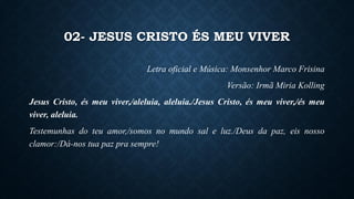 02- JESUS CRISTO ÉS MEU VIVER
Letra oficial e Música: Monsenhor Marco Frisina
Versão: Irmã Miria Kolling
Jesus Cristo, és meu viver,/aleluia, aleluia./Jesus Cristo, és meu viver,/és meu
viver, aleluia.
Testemunhas do teu amor,/somos no mundo sal e luz./Deus da paz, eis nosso
clamor:/Dá-nos tua paz pra sempre!
 