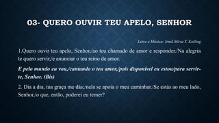 03- QUERO OUVIR TEU APELO, SENHOR
Letra e Música: Irmã Míria T. Kolling
1.Quero ouvir teu apelo, Senhor,/ao teu chamado de amor e responder./Na alegria
te quero servir,/e anunciar o teu reino de amor.
E pelo mundo eu vou,/cantando o teu amor,/pois disponível eu estou/para servir-
te, Senhor. (Bis)
2. Dia a dia, tua graça me dás;/nela se apoia o meu caminhar./Se estás ao meu lado,
Senhor,/o que, então, poderei eu temer?
 