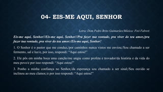 04- EIS-ME AQUI, SENHOR
Letra: Dom Pedro Brito Guimarães/Música: Frei Fabreti
Eis-me aqui, Senhor!/Eis-me aqui, Senhor!/Pra fazer tua vontade, pra viver do teu amor,/pra
fazer tua vontade, pra viver do teu amor:/Eis-me aqui, Senhor!
1. O Senhor é o pastor que me conduz,/por caminhos nunca vistos me enviou;/Sou chamado a ser
fermento, sal e luz/e, por isso, respondi: “Aqui estou!”
2. Ele pôs em minha boca uma canção/me ungiu como profeta e trovador/da história e da vida do
meu povo/e por isso respondi: “Aqui estou!”
3. Ponho a minha confiança no Senhor,/da esperança sou chamado a ser sinal;/Seu ouvido se
inclinou ao meu clamor,/e por isso respondi: “Aqui estou!”
 