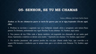 05- SENHOR, SE TU ME CHAMAS
Letra e Música: frei Luiz Carlos Susin
Senhor, se Tu me chamas/eu quero te ouvir./Se queres que eu te siga,/respondo: Eis-me aqui.
(Bis)
1. Profetas te ouviram e seguiram tua voz;/Andaram mundo afora e pregaram sem temor./Seus
passos Tu firmaste, sustentando seu vigor./Profeta Tu me chamas: Vê, Senhor, aqui estou.
2. Nos passos de teu Filho toda a Igreja também vai,/seguindo teu chamado de ser santa qual
Jesus./Apóstolos e mártires se deram sem medir./ “Apóstolo me chamas: Vê, Senhor, aqui estou”.
3. Os séculos passaram, não passou porém tua voz,/que chama ainda hoje, que convida a te
seguir./Há homens e mulheres que te amam mais que a si/e dizem com firmeza: Vê, Senhor, aqui
estou.
 