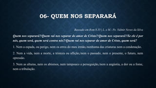 06- QUEM NOS SEPARARÁ
Baseado em Rom 8,35 | L. e M.: Pe. Valmir Neves da Silva
Quem nos separará?/Quem vai nos separar do amor de Cristo?/Quem nos separará?/Se ele é por
nós, quem será, quem será contra nós?/Quem vai nos separar do amor de Cristo, quem será?
1. Nem a espada, ou perigo, nem os erros do meu irmão,/nenhuma das criaturas nem a condenação.
2. Nem a vida, nem a morte, a tristeza ou aflição,/nem o passado, nem o presente, o futuro, nem
opressão.
3. Nem as alturas, nem os abismos, nem tampouco a perseguição,/nem a angústia, a dor ou a fome,
nem a tribulação.
 