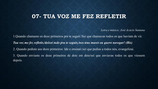 07- TUA VOZ ME FEZ REFLETIR
Letra e música: José Acácio Santana
1.Quando chamaste os doze primeiros pra te seguir./Sei que chamavas todos os que haviam de vir.
Tua voz me fez refletir,/deixei tudo pra te seguir,/nos teus mares eu quero navegar! (Bis)
2. Quando pediste aos doze primeiros: Ide e ensinai:/sei que pedias a todos nós, evangelizai.
3. Quando enviaste os doze primeiros de dois em dois/sei que enviavas todos os que viessem
depois.
 
