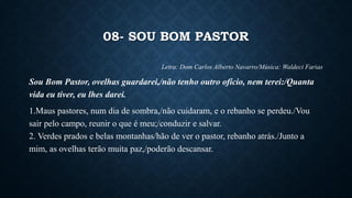 08- SOU BOM PASTOR
Letra: Dom Carlos Alberto Navarro/Música: Waldeci Farias
Sou Bom Pastor, ovelhas guardarei,/não tenho outro ofício, nem terei:/Quanta
vida eu tiver, eu lhes darei.
1.Maus pastores, num dia de sombra,/não cuidaram, e o rebanho se perdeu./Vou
sair pelo campo, reunir o que é meu;/conduzir e salvar.
2. Verdes prados e belas montanhas/hão de ver o pastor, rebanho atrás./Junto a
mim, as ovelhas terão muita paz,/poderão descansar.
 