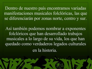 Dentro de nuestro país encontramos variadas manifestaciones musicales folclóricas, las que se diferenciarán por zonas norte, centro y sur.  Así también podemos nombrar a exponentes folclóricos que han desarrollado trabajos musicales a lo largo de su vida, los que han quedado como verdaderos legados culturales en la historia.   