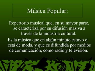 Música Popular: Repertorio musical que, en su mayor parte, se caracteriza por su difusión masiva a través de la industria cultural.  Es la música que en algún minuto estuvo o está de moda, y que es difundida por medios de comunicación, como radio y televisión.  
