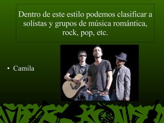 Dentro de este estilo podemos clasificar a solistas y grupos de música romántica, rock, pop, etc. Camila  