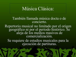 Música Clásica: También llamada música docta o de concierto. Repertorio musical no limitado por el origen geográfico ni por el periodo histórico. Se aleja de los medios masivos de comercialización. Se requiere de estudios musicales para la ejecución de partituras. 