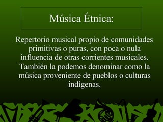 Música Étnica: Repertorio musical propio de comunidades primitivas o puras, con poca o nula influencia de otras corrientes musicales. También la podemos denominar como la música proveniente de pueblos o culturas indígenas. 