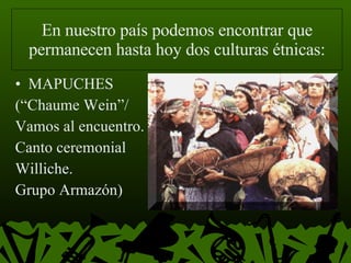 En nuestro país podemos encontrar que permanecen hasta hoy dos culturas étnicas: MAPUCHES (“Chaume Wein”/  Vamos al encuentro. Canto ceremonial Williche.  Grupo Armazón) 