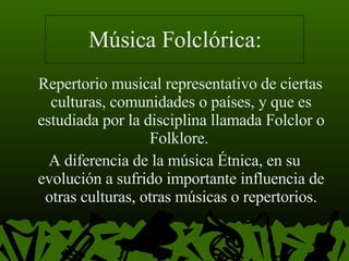 Música Folclórica: Repertorio musical representativo de ciertas culturas, comunidades o países, y que es estudiada por la disciplina llamada Folclor o Folklore.  A diferencia de la música Étnica, en su evolución a sufrido importante influencia de otras culturas, otras músicas o repertorios. 