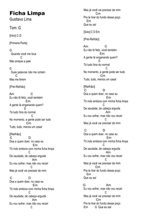 Ficha Limpa
Gusttavo Lima
Tom: G
[Intro] C D
[Primeira Parte]
G
Quando você me toca
C
Não arrepia a pele
G
Suas palavras não me cortam
C
Mas me ferem
[Pré-Refrão]
Am C
Eu não tô feliz, você também
Em
A gente tá enganando quem?
D
Tá tudo fora do normal
C
No momento, a gente pode ser tudo
Cm
Tudo, tudo, menos um casal
[Refrão]
C D
Doa a quem doer, no caso eu
Em
Tô indo embora com minha ficha limpa
C
De saudade, de cabeça erguida
Am
Eu vou sofrer, mas não vou recair
C
Mas já você vai precisar de mim
C D
Doa a quem doer, no caso eu
Em
Tô indo embora com minha ficha limpa
C
De saudade, de cabeça erguida
Am
Eu vou sofrer, mas não vou recair
C
Mas já você vai precisar de mim
Cm
Pra te tirar do fundo desse poço
Em
Que eu saí
[Solo] C D Em
[Pré-Refrão]
Am C
Eu não tô feliz, você também
Em
A gente tá enganando quem?
D
Tá tudo fora do normal
C
No momento, a gente pode ser tudo
Cm
Tudo, tudo, menos um casal
[Refrão]
C D
Doa a quem doer, no caso eu
Em
Tô indo embora com minha ficha limpa
C
De saudade, de cabeça erguida
Am
Eu vou sofrer, mas não vou recair
C
Mas já você vai precisar de mim
C D
Doa a quem doer, no caso eu
Em
Tô indo embora com minha ficha limpa
C
De saudade, de cabeça erguida
Am
Eu vou sofrer, mas não vou recair
C
Mas já você vai precisar de mim
Cm
Pra te tirar do fundo desse poço
Em
Que eu saí
G Am
Eu vou sofrer, mas não vou recair
C
Mas já você vai precisar de mim
Cm
Pra te tirar do fundo desse poço
Em G Que eu saí
 