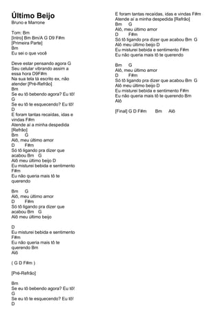 Último Beijo
Bruno e Marrone
Tom: Bm
[Intro] Bm Bm/A G D9 F#m
[Primeira Parte]
Bm
Eu sei o que você
Deve estar pensando agora G
Seu celular vibrando assim a
essa hora D9F#m
Na sua tela tá escrito ex, não
atender [Pré-Refrão]
Bm
Se eu tô bebendo agora? Eu tô!
G
Se eu tô te esquecendo? Eu tô!
D
E foram tantas recaídas, idas e
vindas F#m
Atende aí a minha despedida
[Refrão]
Bm G
Alô, meu último amor
D F#m
Só tô ligando pra dizer que
acabou Bm G
Alô meu último beijo D
Eu misturei bebida e sentimento
F#m
Eu não queria mais tô te
querendo
Bm G
Alô, meu último amor
D F#m
Só tô ligando pra dizer que
acabou Bm G
Alô meu último beijo
D
Eu misturei bebida e sentimento
F#m
Eu não queria mais tô te
querendo Bm
Alô
( G D F#m )
[Pré-Refrão]
Bm
Se eu tô bebendo agora? Eu tô!
G
Se eu tô te esquecendo? Eu tô!
D
E foram tantas recaídas, idas e vindas F#m
Atende aí a minha despedida [Refrão]
Bm G
Alô, meu último amor
D F#m
Só tô ligando pra dizer que acabou Bm G
Alô meu último beijo D
Eu misturei bebida e sentimento F#m
Eu não queria mais tô te querendo
Bm G
Alô, meu último amor
D F#m
Só tô ligando pra dizer que acabou Bm G
Alô meu último beijo D
Eu misturei bebida e sentimento F#m
Eu não queria mais tô te querendo Bm
Alô
[Final] G D F#m Bm Alô
 