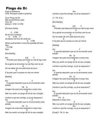 Pingo de Dó
Hugo e Guilherme
Cifra: Principal (violão e guitarra)
Ouvir Pingo de Dó
Não encontrámos nada.
Tom: Eb
[Intro] C C7M C C7M
[Primeira Parte]
C C7M
Se for pra ir embora
C C7M F
Já passou da hora de você sair
C C7M
Afinal você também nunca fez questão de ficar
aqui
C C7M
Aqui
[Pré-Refrão]
Am
Lembra o que fez comigo, ou já se esqueceu?
( F F# G E )
[Pré-Refrão]
Dm C/E F
Prometo que daqui pra frente eu não te ligo mais
C
Se a gente se encontrar na rua finjo nem te ver
G
Cê vai saber de mim pela boca do povo
E
E do jeito que é curiosa um dia vai morrer
[Refrão]
Am F
E quando descobrir que eu tô arrumando outra
paixão
Dm C/E F
Prometo que daqui pra frente eu não te ligo mais
C
Se a gente se encontrar na rua finjo nem te ver
G
Cê vai saber de mim pela boca do povo
E
E do jeito que é curiosa um dia vai morrer
[Refrão]
Am F
E quando descobrir que eu tô arrumando outra
paixão
F# G
Imagem da outra boca beijando o corpo meu
E
Não vou sentir um pingo de dó do seu coração
Lembra o que fez comigo, ou já se esqueceu?
Am F
E quando descobrir que eu tô arrumando outra
paixão
F# G
Imagem da outra boca beijando o corpo meu
E
Não vou sentir um pingo de dó do seu coração
F# G
Imagem da outra boca beijando o corpo meu
E
Não vou sentir um pingo de dó do seu coração
Lembra o que fez comigo, ou já se esqueceu?
Am F
E quando descobrir que eu tô arrumando outra
paixão
F# G
Imagem da outra boca beijando o corpo meu
E
Não vou sentir um pingo de dó do seu coração
Lembra o que fez comigo, ou já se esqueceu?
Am F
E quando descobrir que eu tô arrumando outra
paixão
F# G
Beijando o corpo meu
E
Não vou sentir um pingo de dó do seu coração
Am
Lembra o que fez comigo, ou já se esqueceu?
[Final] F F# G Am
 