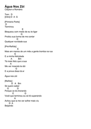 Água Nos Zói
Clayton e Romário
Tom: D
[Intro] D A G
[Primeira Parte]
D
Terminou
E
Bloqueou com medo de eu te ligar
G
Proibiu sua turma de me contar
D
Qualquer novidade sua
[Pré-Refrão]
E
Mais em menos de um mês a gente tromba na rua
G
E a minha felicidade
A Bm
Tá mais feliz que a sua
A
Me ver moendo te dói
G
E a prova disso tá aí
Água nos zói
[Refrão]
D A Bm
Só quero saber
G D
Porque ce tá chorando
E G
Você que terminou eu só tô superando
A
Achou que ia me ver sofrer mais viu
D A
Beijando
 