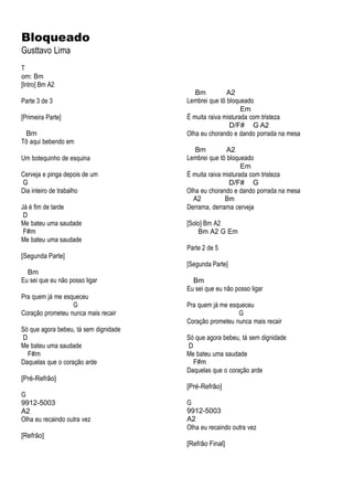 Bloqueado
Gusttavo Lima
T
om: Bm
[Intro] Bm A2
Parte 3 de 3
[Primeira Parte]
Bm
Tô aqui bebendo em
Um botequinho de esquina
Cerveja e pinga depois de um
G
Dia inteiro de trabalho
Já é fim de tarde
D
Me bateu uma saudade
F#m
Me bateu uma saudade
[Segunda Parte]
Bm
Eu sei que eu não posso ligar
Pra quem já me esqueceu
G
Coração prometeu nunca mais recair
Só que agora bebeu, tá sem dignidade
D
Me bateu uma saudade
F#m
Daquelas que o coração arde
[Pré-Refrão]
G
9912-5003
A2
Olha eu recaindo outra vez
[Refrão]
Bm A2
Lembrei que tô bloqueado
Em
É muita raiva misturada com tristeza
D/F# G A2
Olha eu chorando e dando porrada na mesa
Bm A2
Lembrei que tô bloqueado
Em
É muita raiva misturada com tristeza
D/F# G
Olha eu chorando e dando porrada na mesa
A2 Bm
Derrama, derrama cerveja
[Solo] Bm A2
Bm A2 G Em
Parte 2 de 5
[Segunda Parte]
Bm
Eu sei que eu não posso ligar
Pra quem já me esqueceu
G
Coração prometeu nunca mais recair
Só que agora bebeu, tá sem dignidade
D
Me bateu uma saudade
F#m
Daquelas que o coração arde
[Pré-Refrão]
G
9912-5003
A2
Olha eu recaindo outra vez
[Refrão Final]
 