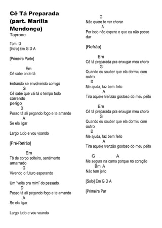 Cê Tá Preparada
(part. Marília
Mendonça)
Tayrone
Tom: D
[Intro] Em G D A
[Primeira Parte]
Em
Cê sabe onde tá
Entrando se envolvendo comigo
G
Cê sabe que vai tá o tempo todo
correndo
perigo
D
Posso tá ali pegando fogo e te amando
A
Se ela ligar
Largo tudo e vou voando
[Pré-Refrão]
Em
Tô de corpo solteiro, sentimento
amarrado
G
Vivendo o futuro esperando
Um “volta pra mim” do passado
D
Posso tá ali pegando fogo e te amando
A
Se ela ligar
Largo tudo e vou voando
G
Não quero te ver chorar
A
Por isso não espere o que eu não posso
dar
[Refrão]
Em
Cê tá preparada pra enxugar meu choro
G
Quando eu souber que ela dormiu com
outro
D
Me ajuda, faz bem feito
A
Tira aquele trenzão gostoso do meu peito
Em
Cê tá preparada pra enxugar meu choro
G
Quando eu souber que ela dormiu com
outro
D
Me ajuda, faz bem feito
A
Tira aquele trenzão gostoso do meu peito
G A
Me segura na cama porque no coração
Bm A
Não tem jeito
[Solo] Em G D A
[Primeira Par
 