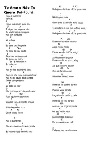 Te Amo e Não Te
Quero Pot-Pourri
Hugo e Guilherme
Tom: E
A
Pegue tudo aquilo que é seu
D A
E vá pra bem longe de mim
Eu vou te tirar do meu peito
Não tem outro jeito
E
Vá embora
D
Só deixe uma fotografia
A F#m
No bolso do meu paletó
B
Ficar com você sem você
Te querer por querer
D E F#m G#m A
Eu prefiro só
A
Não me fale de amor na saída
D A
Nem me olhe como quem vai chorar
Não me de aquele beijo gostoso
Que é bem perigoso
E
De pedir prá ficar
D
Não quero que aconteça outra vez
A F#m
Tudo aquilo que aconteceu
B
Quantas vezes te mandei embora
E
Mais chegando a hora
A A7
Quem chorou foi eu
D
Não te quero mais
A
Não vou chorar na hora da partida
E
Eu vou tirar você da minha vida
D A A7
De hoje em diante eu não te quero mais
D
Não te quero mais
A
O seu amor pra mim foi muito pouco
E
Te amo tanto e nem que eu fique louco
D E A
De hoje em diante eu não te quero mais
A A7
Eu sempre acreditei no amor
D
Agora resolvi mudar
E7 D
Escute a minha história, amigo
A
A vida gosta de enganar
Eu sempre fui um bom cowboy
D
Até que encontrei alguém
E7 D
Com ela fui feliz eu sei
A
Não sei se foi real, porém
E7
Deixei de ser cowboy por ela
A
Parei de viajar por ela
E7 D
Larguei minha paixão por ela
A
Deixei de ser feliz por ela
E7
Assim eu me enganei por ela
A
Por isso resolvi voltar
A7 D
São segredos da paixão
E7
Por eu não ser mais peão
A
E ela resolveu me abandonar
 