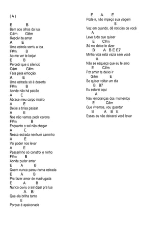 ( A )
E B
Bem aos olhos da lua
C#m G#m
Resolvi te amar
A E
Uma estrela sorriu a toa
F#m B
Ao me ver te beijar
E B
Percebi que o silencio
C#m G#m
Fala pela emoção
A E
Uma estrada só é deserta
F#m B
Aonde não há paixão
A E
Abrace meu corpo inteiro
A E
Deixe a brisa passar
A E
Nós não vamos pedir carona
F#m B
Enquanto o sol não chegar
A E
Nessa estrada nenhum caminho
A E
Vai poder nos levar
A E
Passarinho só constroi o ninho
F#m B
Aonde puder amar
E A B
Quem nunca parou numa estrada
E A B
Pra fazer amor de madrugada
E A B
Nunca ouviu o sol dizer pra lua
A B
Que ela brilha tanto
E
Porque é apaixonada
E A E
Pode ir, não impeço sua viagem
B
Vez em quando, dê notícias de você
A
Leve tudo que quiser
E C#m
Só me deixe te dizer
B A B E E7
Minha vida está vazia sem você
A
Não se esqueça que eu te amo
E C#m
Por amor te deixo ir
G#m E
Se quiser voltar um dia
B B7
Eu estarei aqui
A
Nas lembranças dos momentos
E C#m
Que vivemos, vou guardar
B A B E
Essas eu não deixarei você levar
 