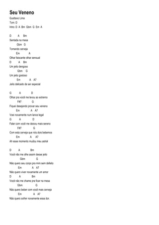 Seu Veneno
Gusttavo Lima
Tom: D
Intro: D A Bm Gbm G Em A
D A Bm
Sentada na mesa
Gbm G
Tomando cerveja
Em A
Olhar faiscante olhar sensual
D A Bm
Um jeito dengoso
Gbm G
Um jeito gostoso
Em A A7
Jeito delicado de ser especial
G A D
Olhar pra você me levou ao extremo
F#7 G
Fiquei desejando provar seu veneno
Em A A7
Voei novamente num lance legal
G A D
Falar com você me deixou mais sereno
F#7 G
Com esta cerveja que nós dois bebemos
Em A A7
Ah esse momento mudou meu astral
D A Bm
Você não me olhe assim desse jeito
Gbm G
Não quero seu corpo pra mim sem defeito
Em A A7
Não quero viver novamente um amor
D A Bm
Você não me chame pra ficar na mesa
Gbm G
Não quero beber com você mais cerveja
Em A A7
Não quero sofrer novamente essa dor.
 