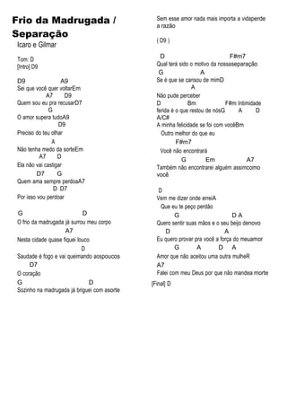 Frio da Madrugada /
Separação
Icaro e Gilmar
Tom: D
[Intro] D9
D9 A9
Sei que você quer voltarEm
A7 D9
Quem sou eu pra recusarD7
G
O amor supera tudoA9
D9
Preciso do teu olhar
A
Não tenha medo da sorteEm
A7 D
Ela não vai castigar
D7 G
Quem ama sempre perdoaA7
D D7
Por isso vou perdoar
G D
O frio da madrugada já surrou meu corpo
A7
Nesta cidade quase fiquei louco
D
Saudade é fogo e vai queimando aospoucos
D7
O coração
G D
Sozinho na madrugada já briguei com asorte
Sem esse amor nada mais importa a vidaperde
a razão
( D9 )
D F#m7
Qual terá sido o motivo da nossaseparação
G A
Se é que se cansou de mimD
A
Não pude perceber
D Bm F#m Intimidade
ferida é o que restou de nósG A D
A/C#
A minha felicidade se foi com vocêBm
Outro melhor do que eu
F#m7
Você não encontrará
G Em A7
Também não encontrarei alguém assimcomo
você
D
Vem me dizer onde erreiA
Que eu te peço perdão
G D A
Quero sentir suas mãos e o seu beijo denovo
D A
Eu quero provar pra você a força do meuamor
G A D A
Amor que não aceitou uma outra mulheR
A7
Falei com meu Deus por que não mandea morte
[Final] D
 
