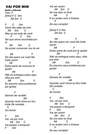 VAI POR MIM
Emilio e Eduardo
Tom: F
[Intro] F C Dm
A# Gm C
F C Dm
Você não sabe de mim
A# Gm C
Mas eu sei tudo de você
F C Dm
Sei que chora escondida por
aí
A# Gm C
Se quiser conversar vou te ver
A# F
Só não quero ver você tão
triste assim
A# F
Estou perto de você pra te
ajudar
A# F
Não se entregue,estou aqui,
olha pra mim
A# Gm C
Eu assumo seus problemas
por gostar
F
Demais de vocêêê
A#
Quando você chora eu fico
triste Dá vontade
C
de morrer
F Dm
Vai, vai por mim
A# Gm C
Vai passar o temporal
F Dm
Vai ser assim
A# Gm C
Só nos dois no final
A# C
E eu acabo com a tristeza
F
Do seu coração!
[Solo] F C Dm
A# Gm C
A# F
Só não quero ver você tão triste
assim
A# F
Estou perto de você pra te ajudar
A# F
Não se entregue,estou aqui, olha
pra mim
A# Gm C
Eu assumo seus problemas por
gostar
F
Demais de vocêêê
A#
Quando você chora eu fico triste
Dá vontade
C
de morrer
F Dm
Vai, vai por mim
A# Gm C
Vai passar o temporal
F Dm
Vai ser assim
A# Gm C
Só nos dois no final
A# C
E eu acabo com a tristeza
F
Do seu coração!
 