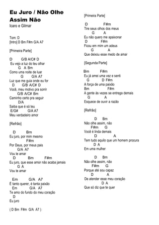 Eu Juro / Não Olhe
Assim Não
Icaro e Gilmar
Tom: D
[Intro] D Bm F#m G/A A7
[Primeira Parte]
D G/B A/C# D
Eu vejo a luz do teu olhar
G A Bm
Como uma noite de luar
G G/A A7
Luz que me guia onde eu for
D G/B A/C# D
Você, meu motivo pra sorrir
G/B A/C# Bm
Caminho certo pra seguir
D/A
Saiba que é só teu
E/G# G/A A7
Meu verdadeiro amor
[Refrão]
D Bm
Eu juro, por mim mesmo
F#m
Por Deus, por meus pais
G/A A7
Vou te amar
D Bm F#m
Eu juro, que esse amor não acaba jamais
G A
Vou te amar
Em G/A A7
É tanto querer, é tanta paixão
Em G/A A7
Te amo do fundo do meu coração
D
Eu juro
( D Bm F#m G/A A7 )
[Primeira Parte]
D F#m
Tire seus olhos dos meus
G A
Eu não quero me apaixonar
D F#m
Ficou em mim um adeus
G A
Que deixou esse medo de amar
[Segunda Parte]
Bm F#m
Eu já amei uma vez e senti
G D F#m
A força de uma paixão
Bm F#m
A gente às vezes se entrega demais
G A
Esquece de ouvir a razão
[Refrão]
D Bm
Não olhe assim, não
F#m G
Você é linda demais
D A
Tem tudo aquilo que um homem procura
D A
Em uma mulher
D Bm
Não olhe assim, não
F#m G
Porque até sou capaz
D A
De atender esse meu coração
D A
Que só diz que te quer
 