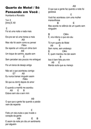 Quarto de Motel / Só
Pensando em Você (
Humberto e Ronaldo
Tom: E
[Intro] E A9
E
Foi só uma noite e nada mais
Era pra ser só uma transa a mais
A9
Mas não foi assim como eu pensei
F#m
De repente um vinho,um clima bom
A9
Um toque de carinho, aquele som
E
Sem perceber aos poucos me entreguei
Foi um lance de desejo antigo
Não sei o que aconteceu comigo
E7 A9
Eu nunca transei ninguém assim
F#m
Só que eu dormi depois do amor
B
E quando a manhã me acordou
A9 E B
Estava sem ela e sem mim
A9
O que que a gente faz quando a paixão
vem de repente
A9
O que que a gente faz quando a noite foi
gostosa
E
Você fez aconteceu com uma mulher
maravilhosa
B E
Mas acorda no silêncio de um quarto sem
ninguém
B C#m
É, vira inferno o que era céu
B
Tô num quarto de Motel
A9 E
Sem nome, sem endereço
B C#m
É, quem mandou me dar assim
B
Isso é bem feito pra mim
A9 E
Manda outra que eu mereço
E
Feito um raio,rouba a paz invade o
coração da gente
A9 E B
E assim da noite pro dia um sentimento
por alguém
 