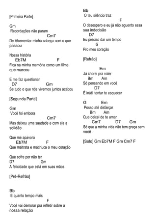 [Primeira Parte]
Gm
Recordações não param
Cm7
De Atormentar minha cabeça com o que
passou
Nossa história
Eb7M F
Fica na minha memória como um filme
que marcou
E me faz questionar
D7 Gm
Se tudo o que nós vivemos juntos acabou
[Segunda Parte]
Gm
Você foi embora
Cm7
Mas deixou uma saudade e com ela a
solidão
Que me apavora
Eb7M F
Que maltrata e machuca o meu coração
Que sofre por não ter
D7 Gm
A felicidade que está em suas mãos
[Pré-Refrão]
Bb
O teu silêncio traz
F
O desespero e eu já não aguento essa
sua indecisão
D7
Eu preciso dar um tempo
G
Pro meu coração
[Refrão]
Em
Já chorei pra valer
Bm Am
Só pensando em você
D7
É inútil tentar te esquecer
G Em
Posso até disfarçar
Bm Am
Que deixei de te amar
Cm7 D7 Gm
Só que a minha vida não tem graça sem
você
[Solo] Gm Eb7M F Gm Cm7 F
Bb
E quanto tempo mais
F
Você vai demorar pra refletir sobre a
nossa relação
 